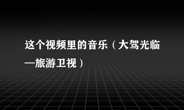 这个视频里的音乐（大驾光临—旅游卫视）