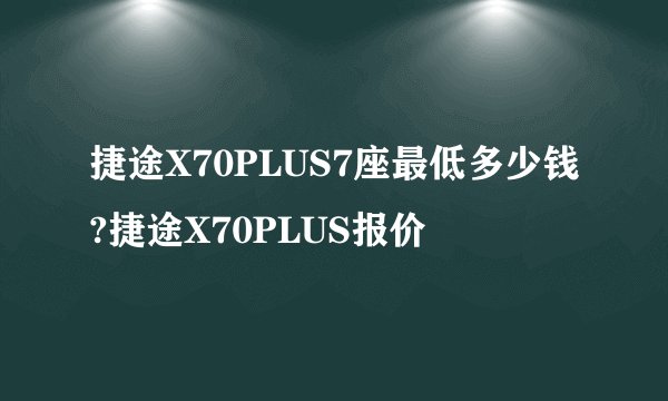 捷途X70PLUS7座最低多少钱?捷途X70PLUS报价