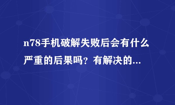 n78手机破解失败后会有什么严重的后果吗？有解决的办法吗？？（要详细的）