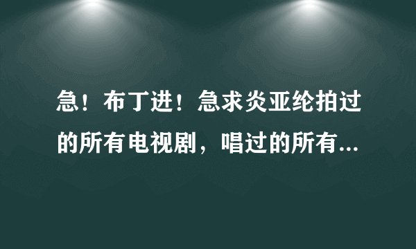 急！布丁进！急求炎亚纶拍过的所有电视剧，唱过的所有歌和飞轮海唱过的所有歌！要全部！