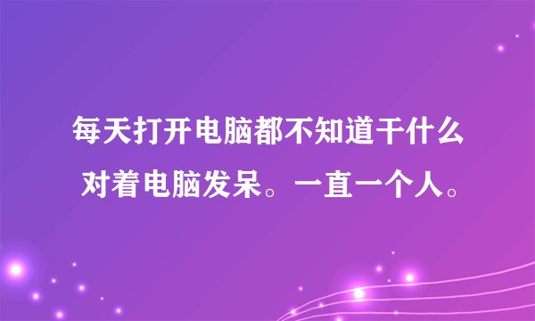 每天打开电脑都不知道干什么 对着电脑发呆。一直一个人。