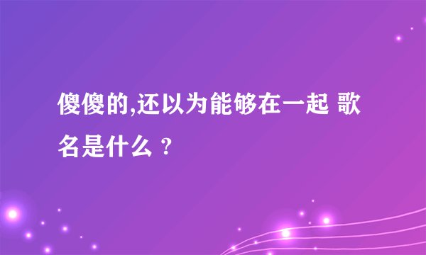 傻傻的,还以为能够在一起 歌名是什么 ?