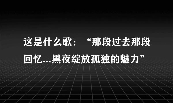 这是什么歌：“那段过去那段回忆...黑夜绽放孤独的魅力”