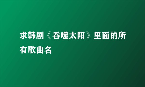 求韩剧《吞噬太阳》里面的所有歌曲名