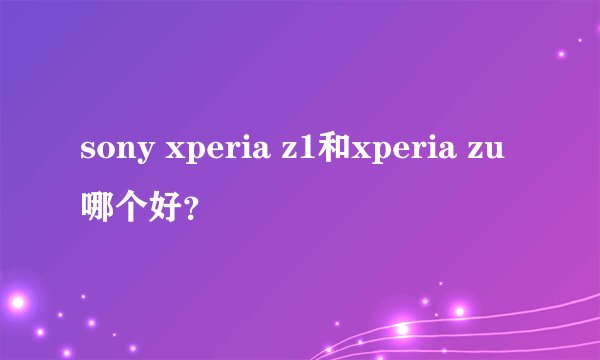 sony xperia z1和xperia zu哪个好？