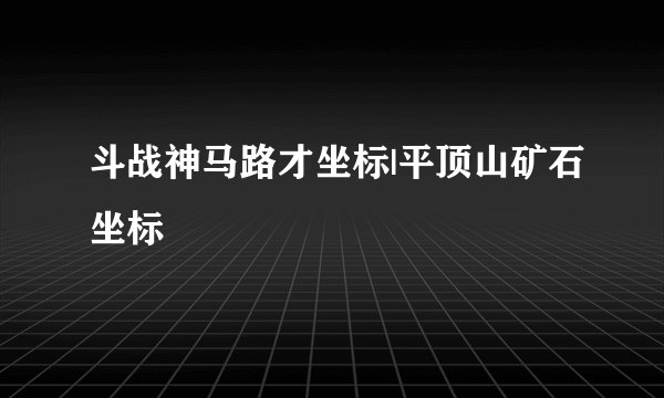 斗战神马路才坐标|平顶山矿石坐标