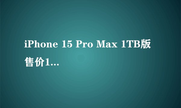iPhone 15 Pro Max 1TB版售价13999元，是史上最贵苹果手机吗？