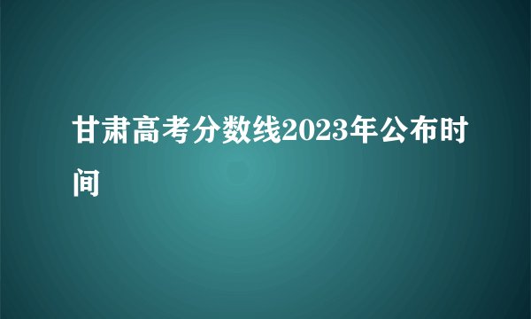 甘肃高考分数线2023年公布时间