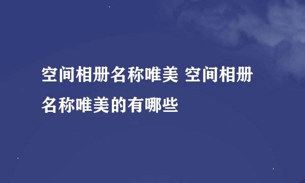 空间相册名称唯美 空间相册名称唯美的有哪些