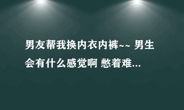 男友帮我换内衣内裤~~ 男生会有什么感觉啊 憋着难受么?还一起洗澡