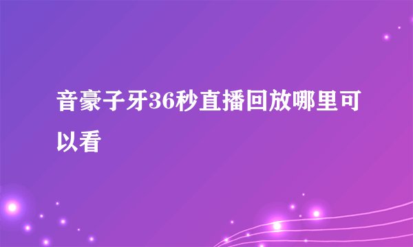 音豪子牙36秒直播回放哪里可以看