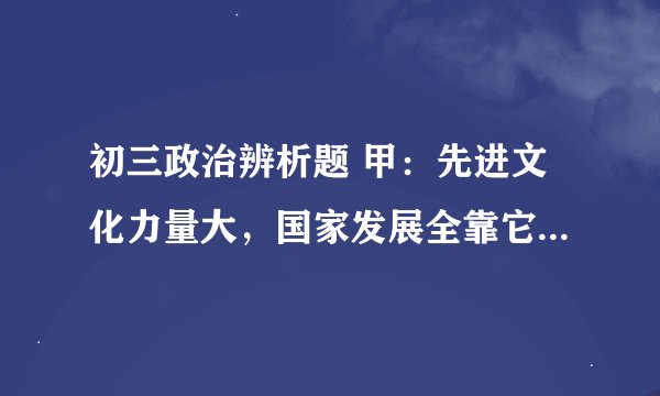 初三政治辨析题 甲:先进文化力量大,国家发展全靠它。 乙:神州开遍文明花,文明创建我参加。的具体答案
