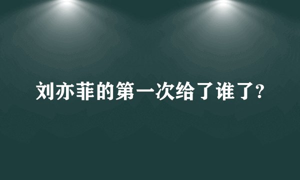 刘亦菲的第一次给了谁了?