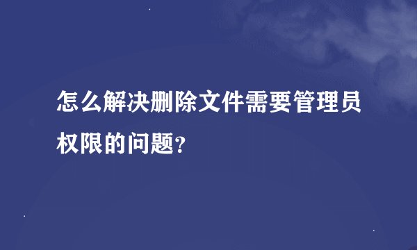 怎么解决删除文件需要管理员权限的问题？