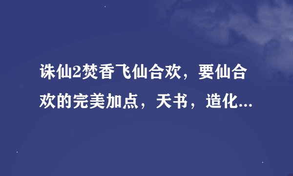 诛仙2焚香飞仙合欢，要仙合欢的完美加点，天书，造化技能都要，要细节，谢谢