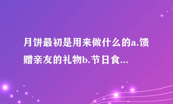 月饼最初是用来做什么的a.馈赠亲友的礼物b.节日食品c.地方小吃d.祭拜月神的祭