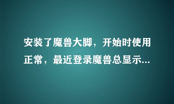 安装了魔兽大脚，开始时使用正常，最近登录魔兽总显示大脚版本过期，打开大脚更新也没能解决，怎么办？谢~