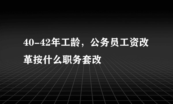 40-42年工龄，公务员工资改革按什么职务套改