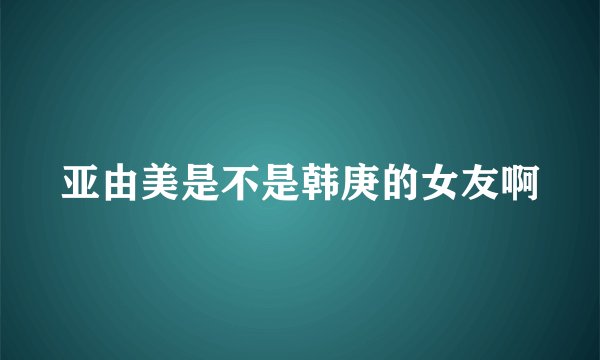 亚由美是不是韩庚的女友啊