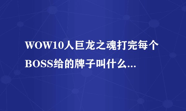WOW10人巨龙之魂打完每个BOSS给的牌子叫什么名字？能换什么东西？在哪换？主要忘了叫什么名字了！谢谢