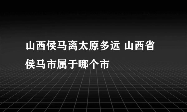 山西侯马离太原多远 山西省侯马市属于哪个市