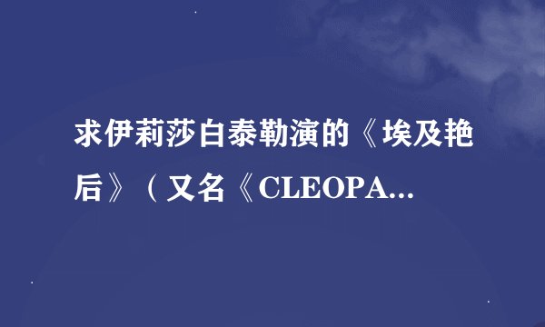 求伊莉莎白泰勒演的《埃及艳后》（又名《CLEOPATRA》）谢谢！（请附上可以用迅雷下载的地址）