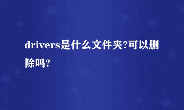 drivers是什么文件夹?可以删除吗?