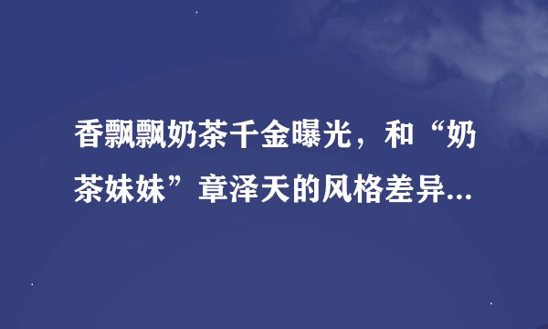 香飘飘奶茶千金曝光，和“奶茶妹妹”章泽天的风格差异也太大了吧