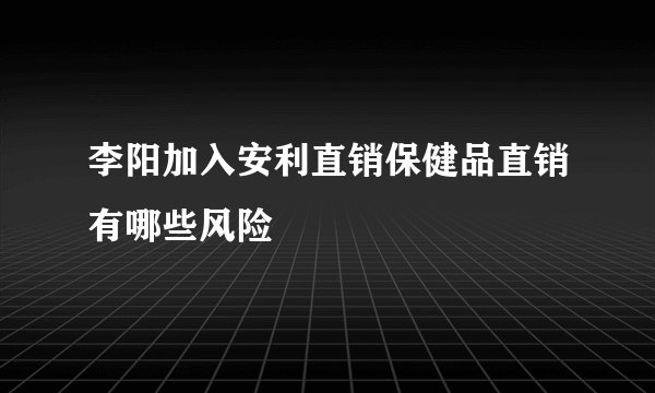 李阳加入安利直销保健品直销有哪些风险
