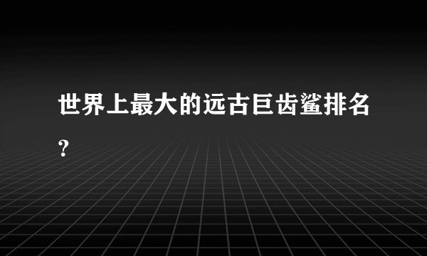 世界上最大的远古巨齿鲨排名？
