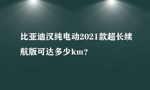 比亚迪汉纯电动2021款超长续航版可达多少km？
