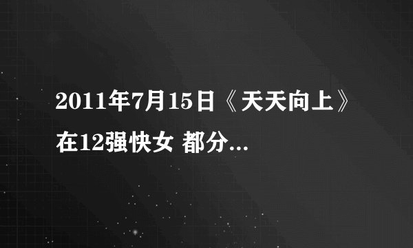2011年7月15日《天天向上》在12强快女 都分别唱了什么歌