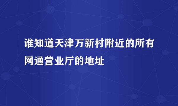 谁知道天津万新村附近的所有网通营业厅的地址