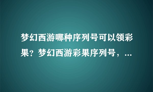 梦幻西游哪种序列号可以领彩果？梦幻西游彩果序列号，梦幻新手序列号，迎新序列号？叫什么我忘了！谁知道