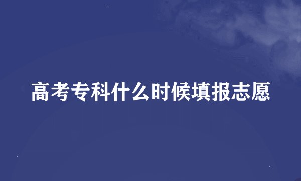 高考专科什么时候填报志愿