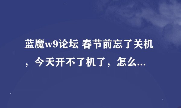 蓝魔w9论坛 春节前忘了关机，今天开不了机了，怎么办啊？快来帮忙啊？