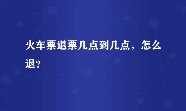火车票退票几点到几点，怎么退？