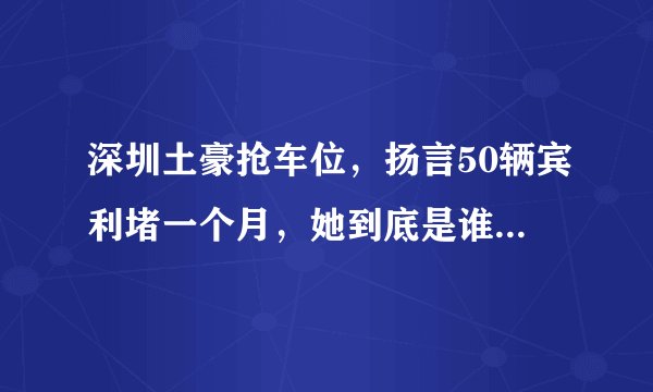 深圳土豪抢车位，扬言50辆宾利堵一个月，她到底是谁？有什么来头？