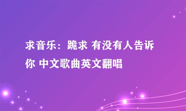 求音乐：跪求 有没有人告诉你 中文歌曲英文翻唱