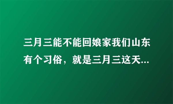 三月三能不能回娘家我们山东有个习俗，就是三月三这天不能回娘家，可以我忘记了，今天我回妈妈家了，应