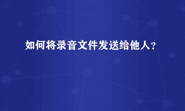 如何将录音文件发送给他人？
