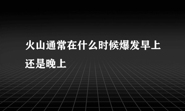 火山通常在什么时候爆发早上还是晚上