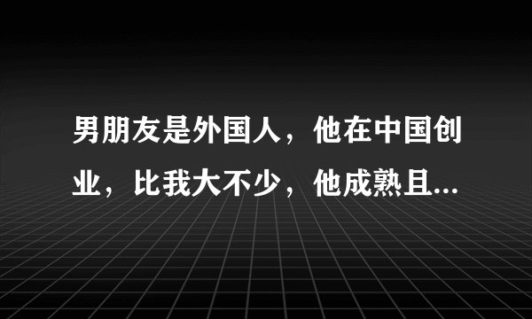 男朋友是外国人，他在中国创业，比我大不少，他成熟且现实，但有时又特别像个小孩，总觉得自己把握不住他