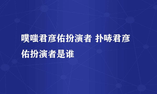 噗嗤君彦佑扮演者 扑哧君彦佑扮演者是谁