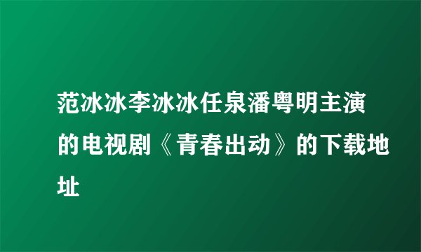 范冰冰李冰冰任泉潘粤明主演的电视剧《青春出动》的下载地址