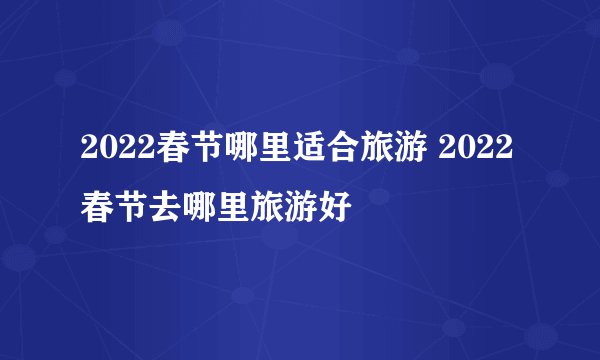 2022春节哪里适合旅游 2022春节去哪里旅游好