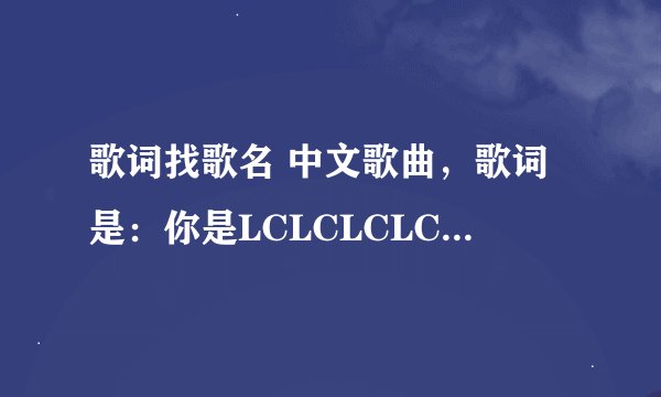 歌词找歌名 中文歌曲，歌词是：你是LCLCLCLCLLLLLL,LCLCLCLLL,随时随地需要你的美丽