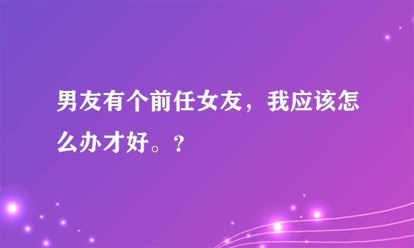 男友有个前任女友，我应该怎么办才好。？