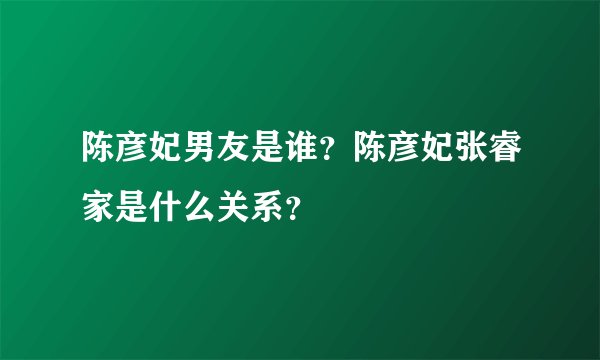 陈彦妃男友是谁？陈彦妃张睿家是什么关系？