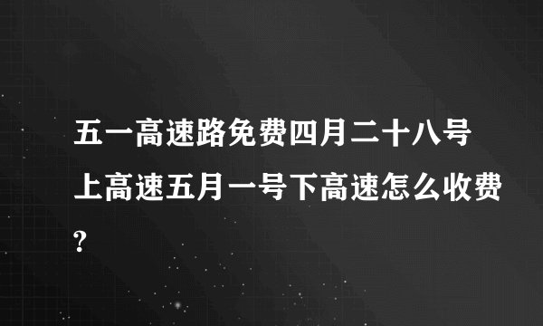 五一高速路免费四月二十八号上高速五月一号下高速怎么收费?